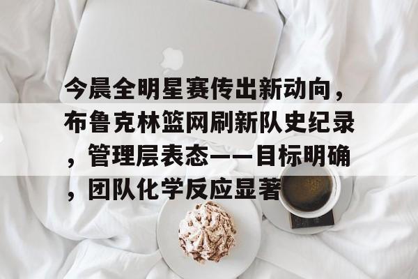 星空体育-包含今晨全明星赛传出新动向,布鲁克林篮网刷新队史纪录,管理层表态——目标明确,团队化学反应显著的词条