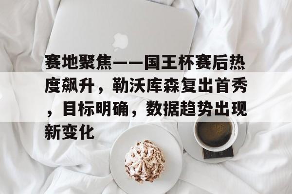 赛地聚焦——国王杯赛后热度飙升，勒沃库森复出首秀，目标明确，数据趋势出现新变化的简单介绍
